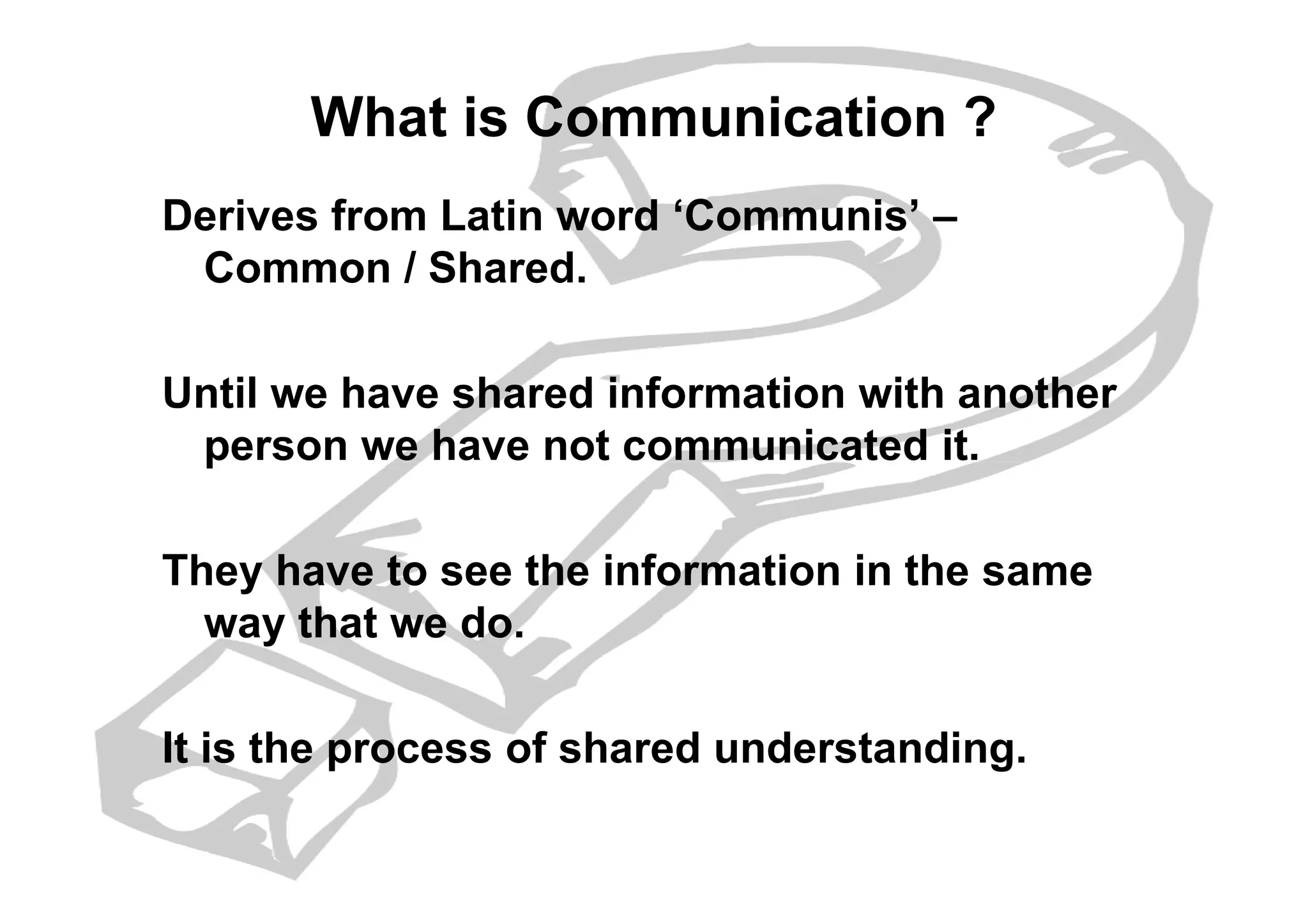 What is Communication ?
Derives from Latin word ‘Communis’ –
Common / Shared.
Until we have shared information with another
person we have not communicated it.person we have not communicated it.
They have to see the information in the same
way that we do.
It is the process of shared understanding.
 