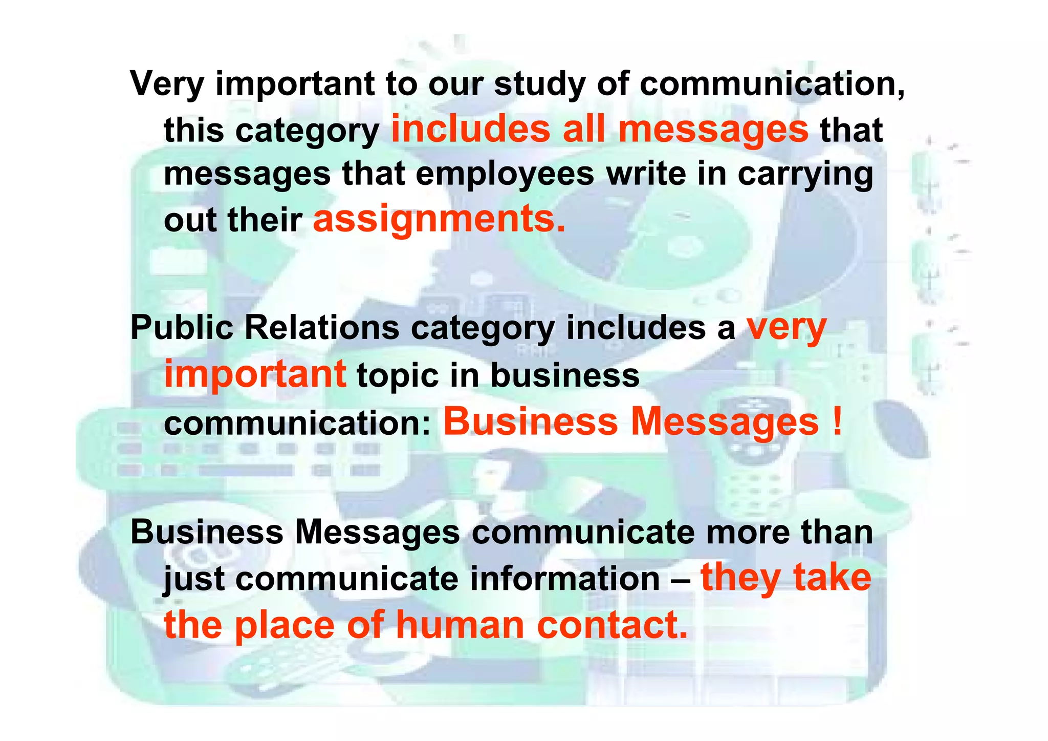Very important to our study of communication,
this category includes all messages that
messages that employees write in carrying
out their assignments.
Public Relations category includes a very
important topic in businessimportant topic in business
communication: Business Messages !
Business Messages communicate more than
just communicate information – they take
the place of human contact.
 
