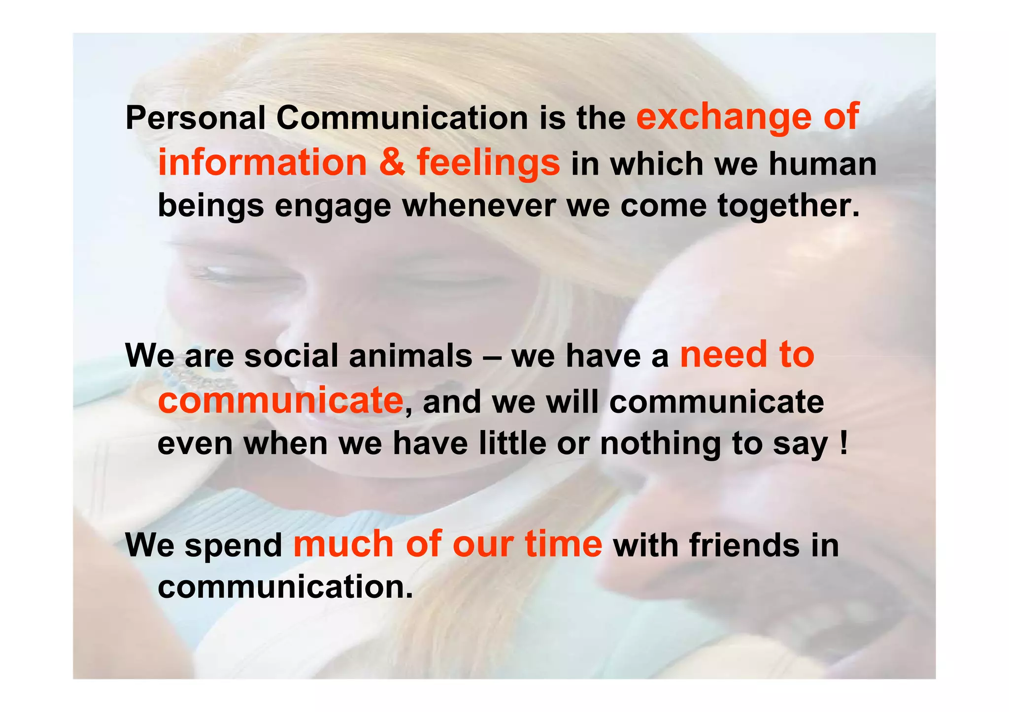 Personal Communication is the exchange of
information & feelings in which we human
beings engage whenever we come together.
We are social animals – we have a need toWe are social animals – we have a need to
communicate, and we will communicate
even when we have little or nothing to say !
We spend much of our time with friends in
communication.
 