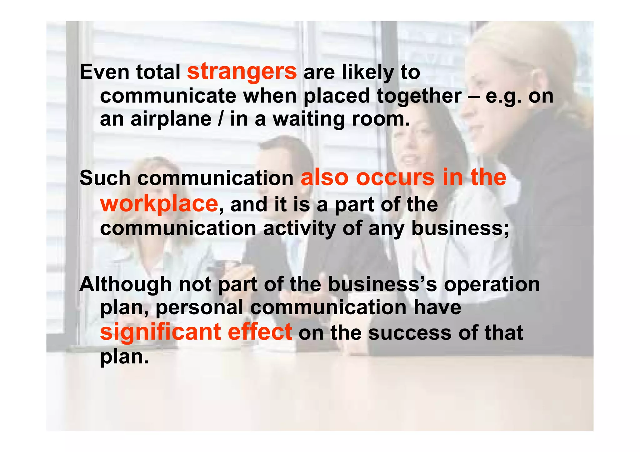 Even total strangers are likely to
communicate when placed together – e.g. on
an airplane / in a waiting room.
Such communication also occurs in the
workplace, and it is a part of the
communication activity of any business;communication activity of any business;
Although not part of the business’s operation
plan, personal communication have
significant effect on the success of that
plan.
 