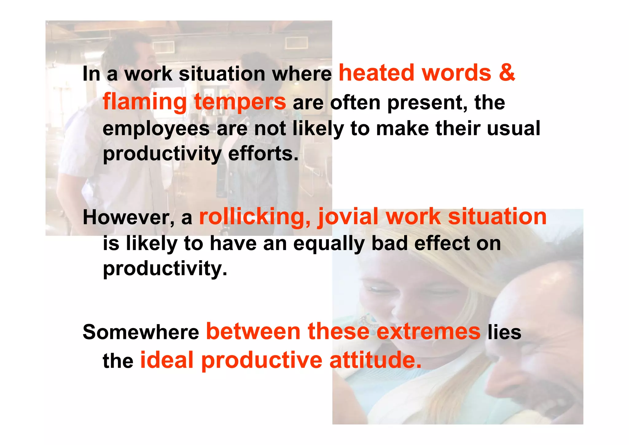 In a work situation where heated words &
flaming tempers are often present, the
employees are not likely to make their usual
productivity efforts.
However, a rollicking, jovial work situationHowever, a rollicking, jovial work situation
is likely to have an equally bad effect on
productivity.
Somewhere between these extremes lies
the ideal productive attitude.
 