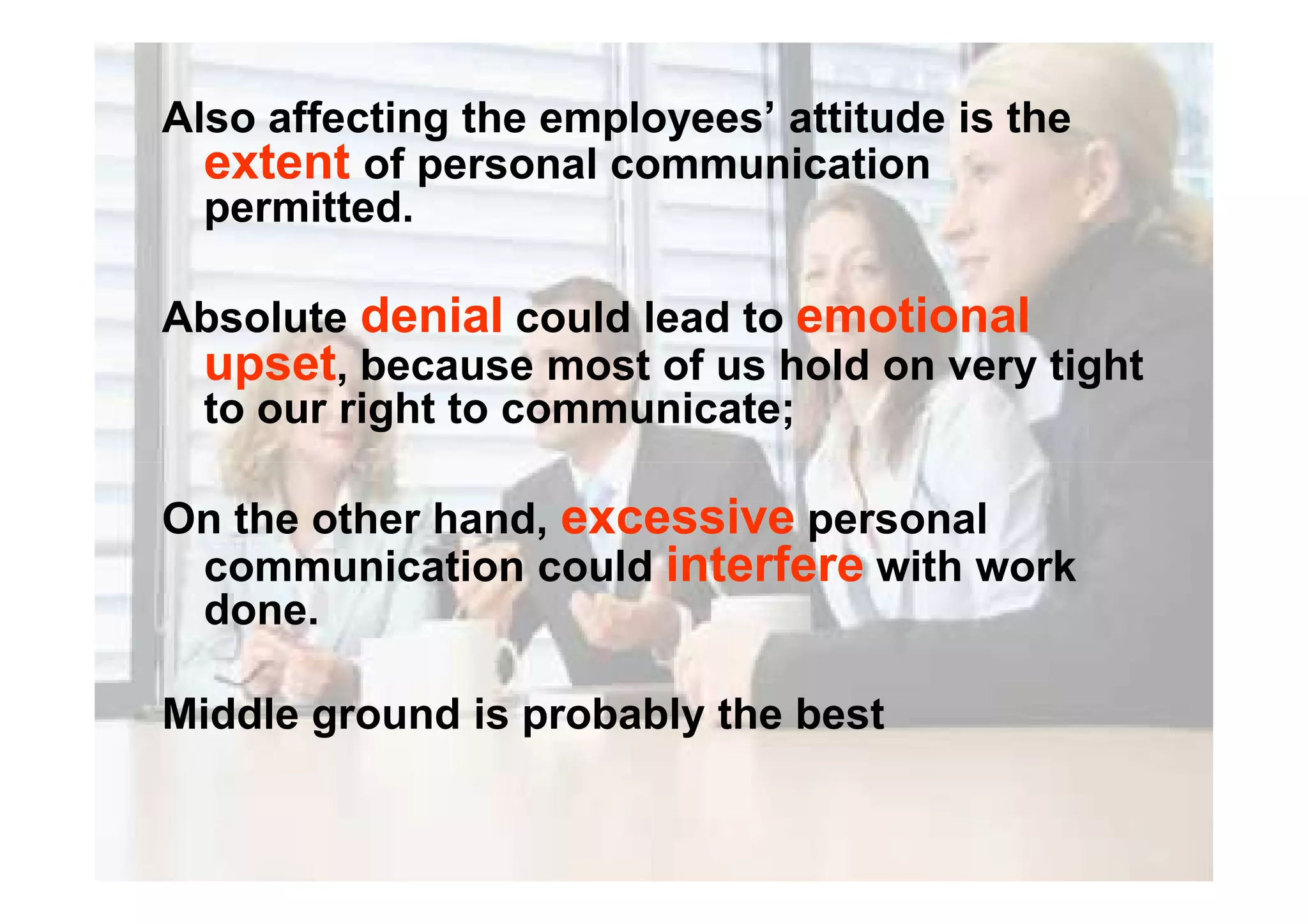 Also affecting the employees’ attitude is the
extent of personal communication
permitted.
Absolute denial could lead to emotional
upset, because most of us hold on very tight
to our right to communicate;
On the other hand, excessive personal
communication could interfere with work
done.
Middle ground is probably the best
 