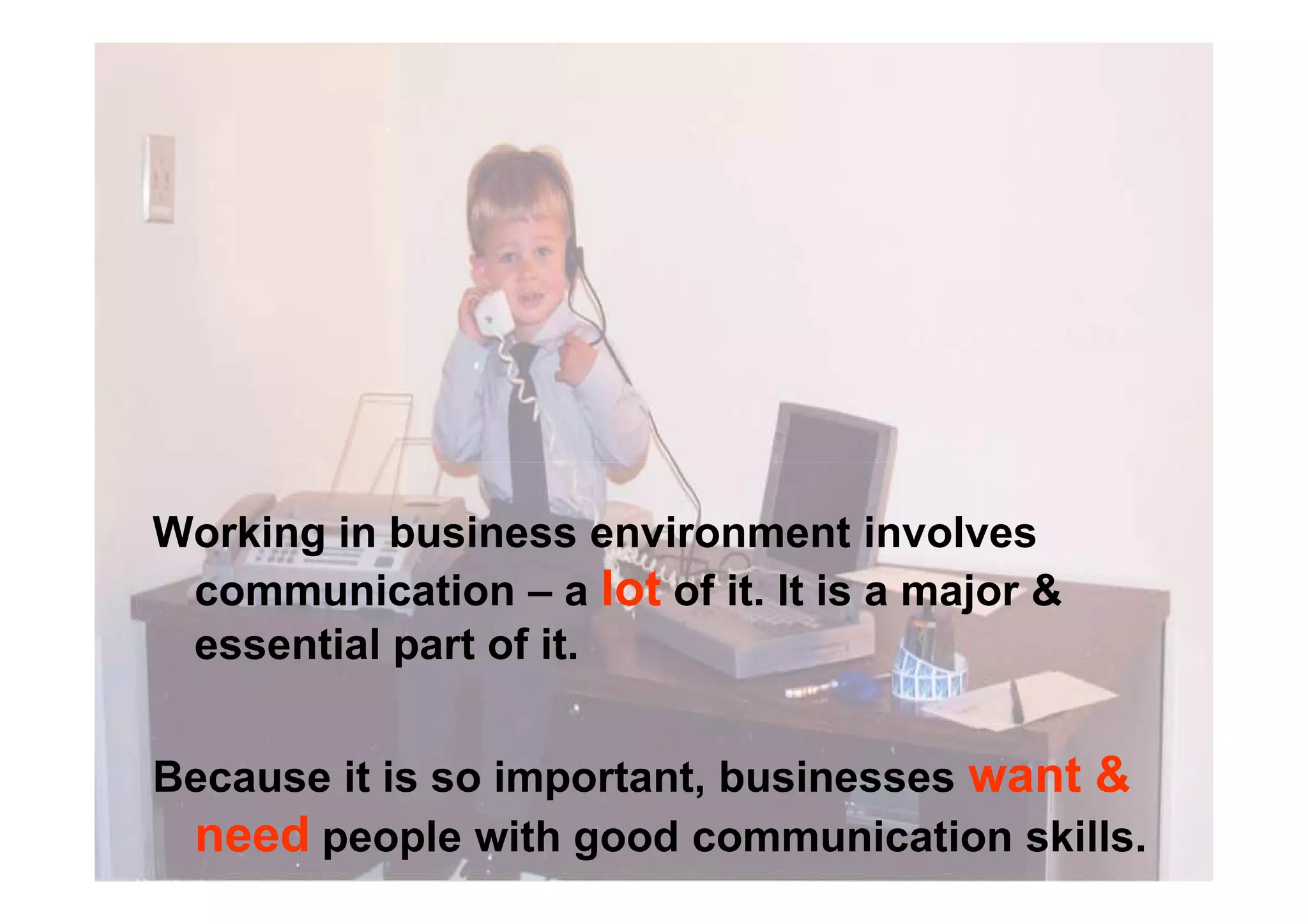 Working in business environment involves
communication – a lot of it. It is a major &
essential part of it.
Because it is so important, businesses want &
need people with good communication skills.
 