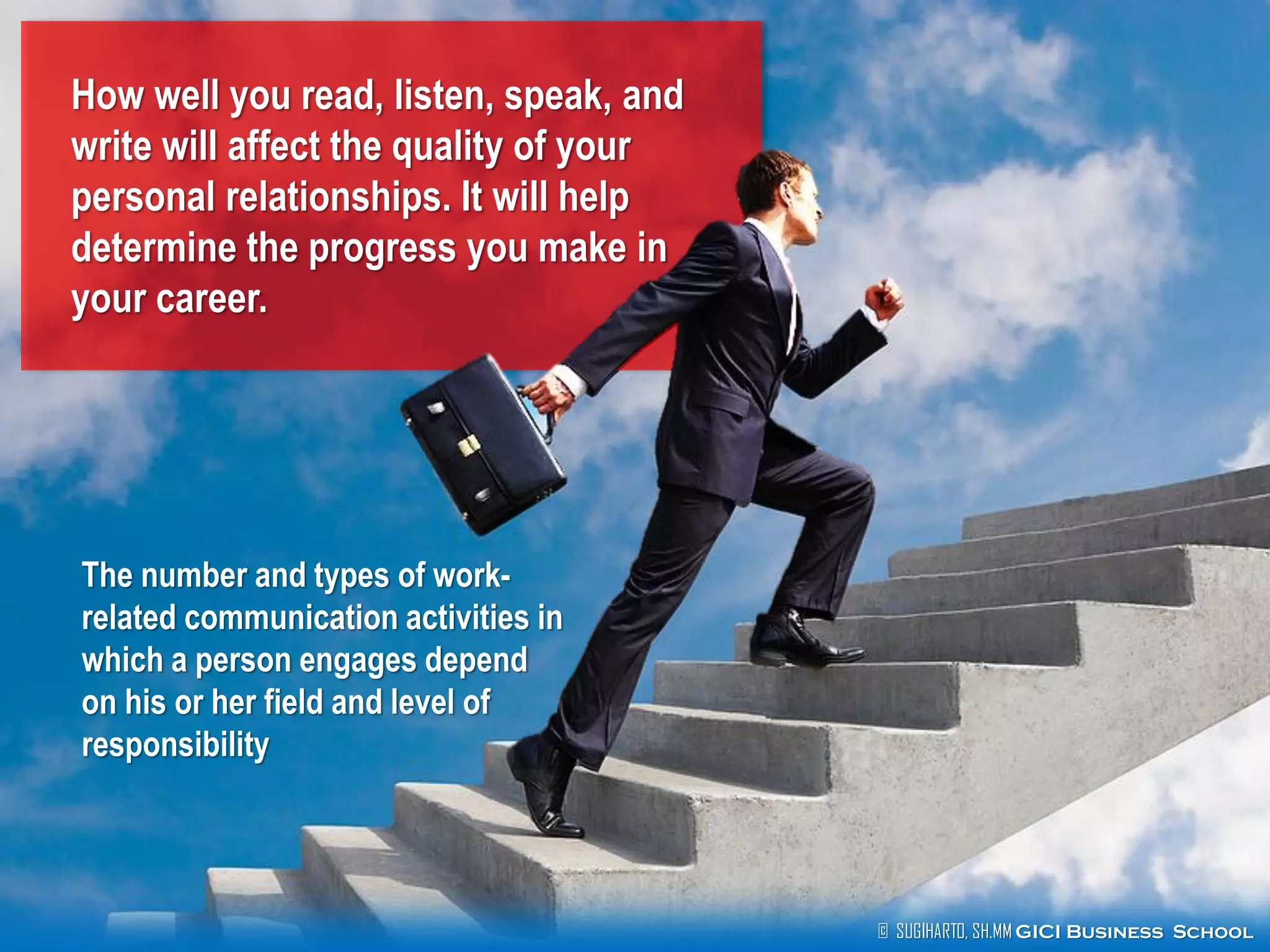 © SUGIHARTO, SH.MM GICI Business School
How well you read, listen, speak, and
write will affect the quality of your
personal relationships. It will help
determine the progress you make in
your career.
The number and types of work-
related communication activities in
which a person engages depend
on his or her field and level of
responsibility
 