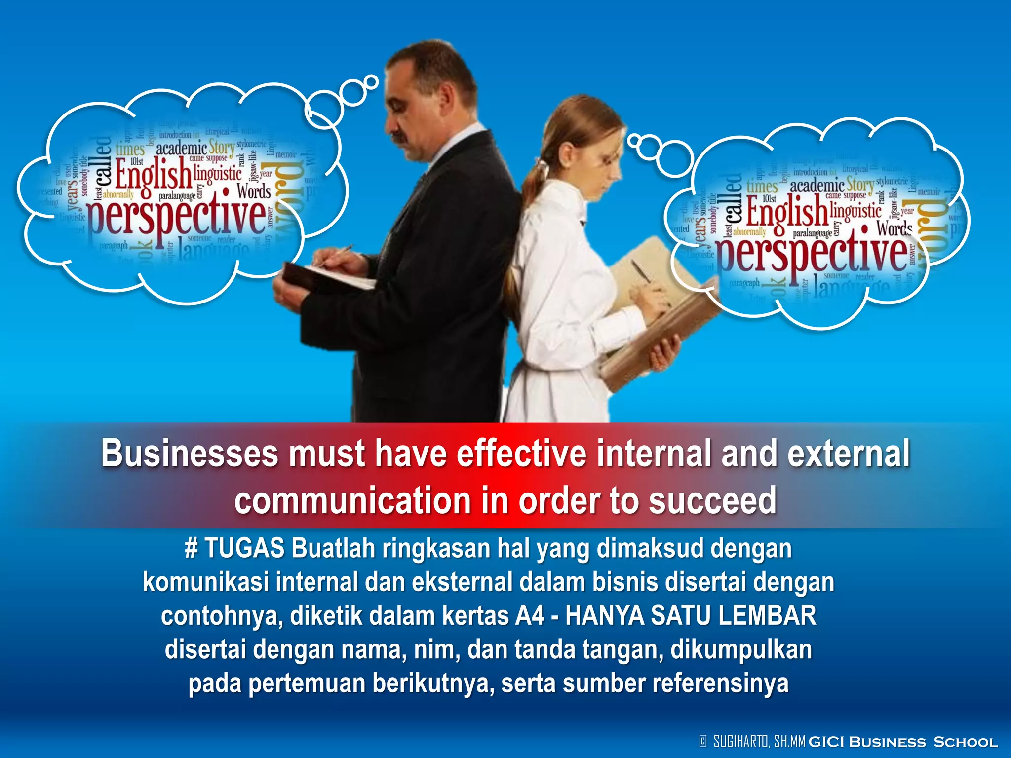 © SUGIHARTO, SH.MM GICI Business School
Businesses must have effective internal and external
communication in order to succeed
# TUGAS Buatlah ringkasan hal yang dimaksud dengan
komunikasi internal dan eksternal dalam bisnis disertai dengan
contohnya, diketik dalam kertas A4 - HANYA SATU LEMBAR
disertai dengan nama, nim, dan tanda tangan, dikumpulkan
pada pertemuan berikutnya, serta sumber referensinya
 