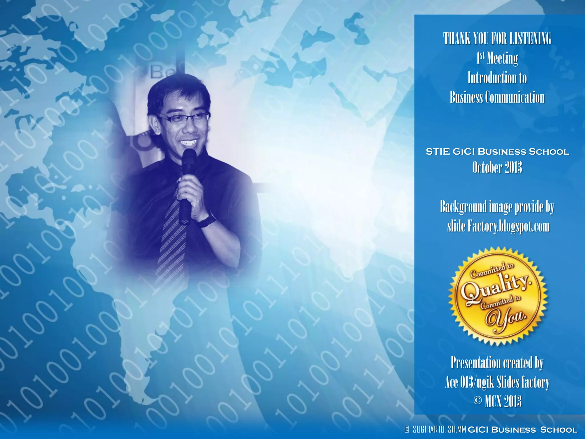 © SUGIHARTO, SH.MM GICI Business School
THANKYOUFORLISTENING
1st Meeting
Introductionto
BusinessCommunication
STIE GiCI Business School
October2013
Backgroundimageprovideby
slideFactory.blogspot.com
Presentationcreatedby
Ace013/ugikSlidesfactory
©MCX2013
 