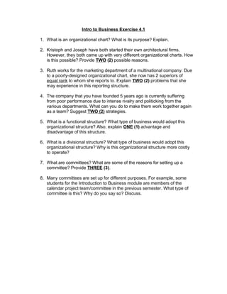 Intro to Business Exercise 4.1
1. What is an organizational chart? What is its purpose? Explain.
2. Kristoph and Joseph have both started their own architectural firms.
However, they both came up with very different organizational charts. How
is this possible? Provide TWO (2) possible reasons.
3. Ruth works for the marketing department of a multinational company. Due
to a poorly-designed organizational chart, she now has 2 superiors of
equal rank to whom she reports to. Explain TWO (2) problems that she
may experience in this reporting structure.
4. The company that you have founded 5 years ago is currently suffering
from poor performance due to intense rivalry and politicking from the
various departments. What can you do to make them work together again
as a team? Suggest TWO (2) strategies.
5. What is a functional structure? What type of business would adopt this
organizational structure? Also, explain ONE (1) advantage and
disadvantage of this structure.
6. What is a divisional structure? What type of business would adopt this
organizational structure? Why is this organizational structure more costly
to operate?
7. What are committees? What are some of the reasons for setting up a
committee? Provide THREE (3).
8. Many committees are set up for different purposes. For example, some
students for the Introduction to Business module are members of the
calendar project team/committee in the previous semester. What type of
committee is this? Why do you say so? Discuss.
 