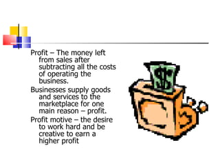 Profit – The money left from sales after subtracting all the costs of operating the business. Businesses supply goods and services to the marketplace for one main reason – profit.  Profit motive – the desire to work hard and be creative to earn a higher profit 