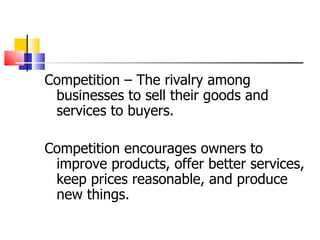 Competition – The rivalry among businesses to sell their goods and services to buyers. Competition encourages owners to improve products, offer better services, keep prices reasonable, and produce new things. 