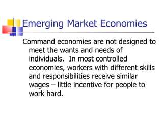 Emerging Market Economies Command economies are not designed to meet the wants and needs of individuals.  In most controlled economies, workers with different skills and responsibilities receive similar wages – little incentive for people to work hard. 