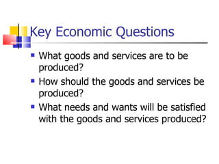 Key Economic Questions What goods and services are to be produced? How should the goods and services be produced? What needs and wants will be satisfied with the goods and services produced? 