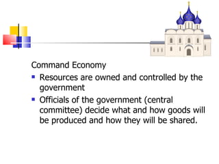 Command Economy Resources are owned and controlled by the government Officials of the government (central committee) decide what and how goods will be produced and how they will be shared. 