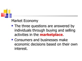 Market Economy The three questions are answered by individuals through buying and selling activities in the  marketplace . Consumers and businesses make economic decisions based on their own interest. 