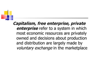 Capitalism, free enterprise, private enterprise  refer to a system in which most economic resources are privately owned and decisions about production and distribution are largely made by  voluntary exchange  in the marketplace 