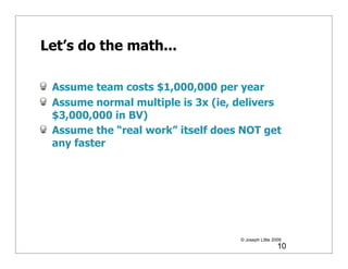 Let’s do the math...

 Assume team costs $1,000,000 per year
 Assume normal multiple is 3x (ie, delivers
 $3,000,000 in BV)
 Assume the “real work” itself does NOT get
 any faster




                                   © Joseph Little 2009
                                                     10
 