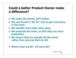 Could a better Product Owner make
a difference?

 We make the stories 20% better
 We use Pareto’s “85-33” rule to get more done
 in less time
 We identify more high value epics
 We motivate the team, so that they are more
 productive
 We assure that we actually hit the mark,
 rather than just say that we did

 What’s that worth? 3X more BV?
                                   © Joseph Little 2009
                                                     11
 