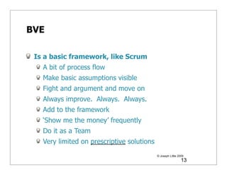 BVE

 Is a basic framework, like Scrum
   A bit of process flow
   Make basic assumptions visible
   Fight and argument and move on
   Always improve. Always. Always.
   Add to the framework
   ‘Show me the money’ frequently
   Do it as a Team
   Very limited on prescriptive solutions
                                            © Joseph Little 2009
                                                              13
 