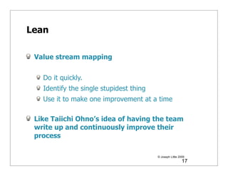 Lean

 Value stream mapping

   Do it quickly.
   Identify the single stupidest thing
   Use it to make one improvement at a time

 Like Taiichi Ohno’s idea of having the team
 write up and continuously improve their
 process

                                         © Joseph Little 2009
                                                           17
 