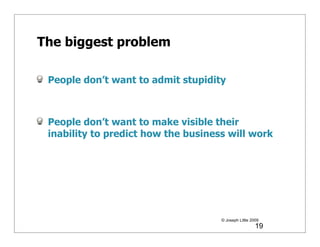 The biggest problem

 People don’t want to admit stupidity



 People don’t want to make visible their
 inability to predict how the business will work




                                     © Joseph Little 2009
                                                       19
 