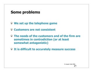 Some problems

 We set up the telephone game

 Customers are not consistent

 The needs of the customers and of the firm are
 sometimes in contradiction (or at least
 somewhat antagonistic)

 It is difficult to accurately measure success




                                     © Joseph Little 2009
                                                       21
 