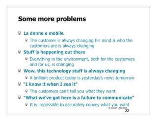 Some more problems

 La donne e mobile
    The customer is always changing his mind & who the
    customers are is always changing
 Stuff is happening out there
   Everything in the environment, both for the customers
   and for us, is changing
 Wow, this technology stuff is always changing
    A brilliant product today is yesterday’s news tomorrow
 “I know it when I see it”
   The customers can’t tell you what they want
 “What we’ve got here is a failure to communicate”
    It is impossible to accurately convey what you want
                                            © Joseph Little 2009
                                                              22
 