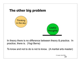 The other big problem

         Thinking
        in the sky

                                       Useful
                                      thoughts



In theory there is no difference between theory & practice. In
practice, there is. (Yogi Berra)

To know and not to do is not to know. (A martial arts master)

                                             © Joseph Little 2009
                                                               23
 