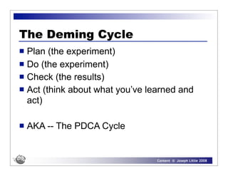 The Deming Cycle
 Plan (the experiment)
 Do (the experiment)
 Check (the results)
 Act (think about what you’ve learned and
  act)

   AKA -- The PDCA Cycle


                                 Content © Joseph Little 2008
 