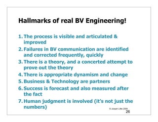 Hallmarks of real BV Engineering!

1. The process is visible and articulated &
   improved
2. Failures in BV communication are identified
   and corrected frequently, quickly
3. There is a theory, and a concerted attempt to
   prove out the theory
4. There is appropriate dynamism and change
5. Business & Technology are partners
6. Success is forecast and also measured after
   the fact
7. Human judgment is involved (it’s not just the
   numbers)                             © Joseph Little 2009
                                                        26
 