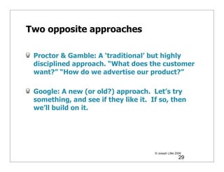 Two opposite approaches

 Proctor & Gamble: A ‘traditional’ but highly
 disciplined approach. “What does the customer
 want?” “How do we advertise our product?”

 Google: A new (or old?) approach. Let’s try
 something, and see if they like it. If so, then
 we’ll build on it.




                                      © Joseph Little 2009
                                                        29
 