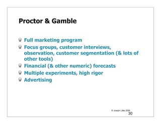 Proctor & Gamble

 Full marketing program
 Focus groups, customer interviews,
 observation, customer segmentation (& lots of
 other tools)
 Financial (& other numeric) forecasts
 Multiple experiments, high rigor
 Advertising




                                   © Joseph Little 2009
                                                     30
 
