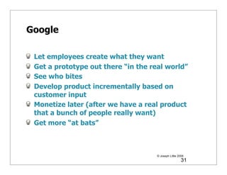 Google

 Let employees create what they want
 Get a prototype out there “in the real world”
 See who bites
 Develop product incrementally based on
 customer input
 Monetize later (after we have a real product
 that a bunch of people really want)
 Get more “at bats”



                                     © Joseph Little 2009
                                                       31
 