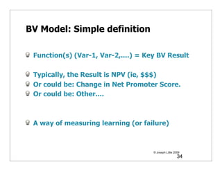 BV Model: Simple definition

 Function(s) (Var-1, Var-2,....) = Key BV Result

 Typically, the Result is NPV (ie, $$$)
 Or could be: Change in Net Promoter Score.
 Or could be: Other....



 A way of measuring learning (or failure)



                                     © Joseph Little 2009
                                                       34
 