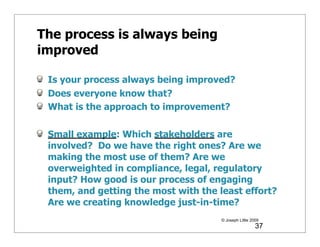 The process is always being
improved

 Is your process always being improved?
 Does everyone know that?
 What is the approach to improvement?

 Small example: Which stakeholders are
 involved? Do we have the right ones? Are we
 making the most use of them? Are we
 overweighted in compliance, legal, regulatory
 input? How good is our process of engaging
 them, and getting the most with the least effort?
 Are we creating knowledge just-in-time?
                                      © Joseph Little 2009
                                                        37
 