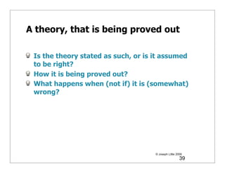 A theory, that is being proved out

 Is the theory stated as such, or is it assumed
 to be right?
 How it is being proved out?
 What happens when (not if) it is (somewhat)
 wrong?




                                     © Joseph Little 2009
                                                       39
 