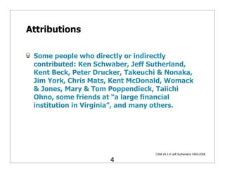 Attributions

 Some people who directly or indirectly
 contributed: Ken Schwaber, Jeff Sutherland,
 Kent Beck, Peter Drucker, Takeuchi & Nonaka,
 Jim York, Chris Mats, Kent McDonald, Womack
 & Jones, Mary & Tom Poppendieck, Taiichi
 Ohno, some friends at “a large financial
 institution in Virginia”, and many others.




                                  CSM v9.3 © Jeff Sutherland 1993-2008

                      4
 