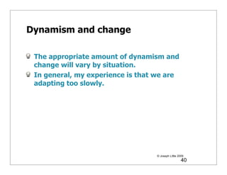 Dynamism and change

 The appropriate amount of dynamism and
 change will vary by situation.
 In general, my experience is that we are
 adapting too slowly.




                                  © Joseph Little 2009
                                                    40
 