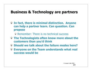 Business & Technology are partners

 In fact, there is minimal distinction. Anyone
 can help a partner learn. Can question. Can
 propose
   Remember: There is no technical success
 The Technologists often know more about the
 customers than you’d think
 Should we talk about the failure modes here?
 Everyone on the Team understands what real
 success would be


                                     © Joseph Little 2009
                                                       41
 