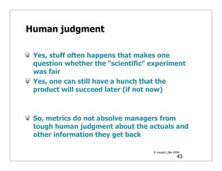 Human judgment

 Yes, stuff often happens that makes one
 question whether the “scientific” experiment
 was fair
 Yes, one can still have a hunch that the
 product will succeed later (if not now)



 So, metrics do not absolve managers from
 tough human judgment about the actuals and
 other information they get back

                                   © Joseph Little 2009
                                                     43
 
