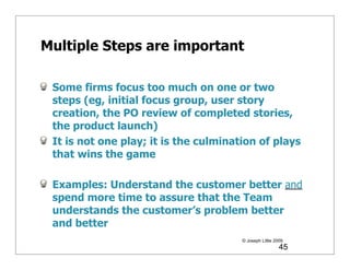 Multiple Steps are important

 Some firms focus too much on one or two
 steps (eg, initial focus group, user story
 creation, the PO review of completed stories,
 the product launch)
 It is not one play; it is the culmination of plays
 that wins the game

 Examples: Understand the customer better and
 spend more time to assure that the Team
 understands the customer’s problem better
 and better
                                       © Joseph Little 2009
                                                         45
 