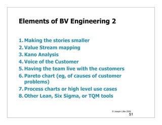 Elements of BV Engineering 2

1. Making the stories smaller
2. Value Stream mapping
3. Kano Analysis
4. Voice of the Customer
5. Having the team live with the customers
6. Pareto chart (eg, of causes of customer
   problems)
7. Process charts or high level use cases
8. Other Lean, Six Sigma, or TQM tools

                                     © Joseph Little 2009
                                                       51
 