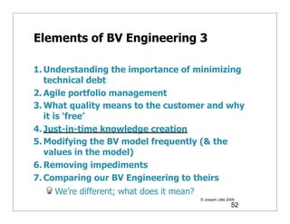 Elements of BV Engineering 3

1. Understanding the importance of minimizing
   technical debt
2. Agile portfolio management
3. What quality means to the customer and why
   it is ‘free’
4. Just-in-time knowledge creation
5. Modifying the BV model frequently (& the
   values in the model)
6. Removing impediments
7. Comparing our BV Engineering to theirs
    We’re different; what does it mean?
                                          © Joseph Little 2009
                                                            52
 