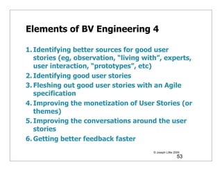 Elements of BV Engineering 4

1. Identifying better sources for good user
   stories (eg, observation, “living with”, experts,
   user interaction, “prototypes”, etc)
2. Identifying good user stories
3. Fleshing out good user stories with an Agile
   specification
4. Improving the monetization of User Stories (or
   themes)
5. Improving the conversations around the user
   stories
6. Getting better feedback faster
                                       © Joseph Little 2009
                                                         53
 