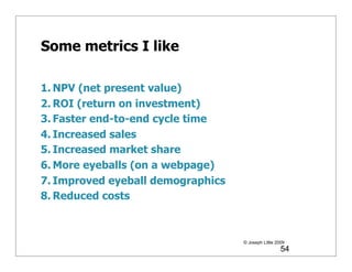 Some metrics I like

1. NPV (net present value)
2. ROI (return on investment)
3. Faster end-to-end cycle time
4. Increased sales
5. Increased market share
6. More eyeballs (on a webpage)
7. Improved eyeball demographics
8. Reduced costs



                                   © Joseph Little 2009
                                                     54
 
