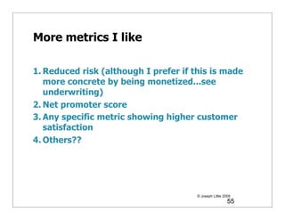 More metrics I like

1. Reduced risk (although I prefer if this is made
   more concrete by being monetized...see
   underwriting)
2. Net promoter score
3. Any specific metric showing higher customer
   satisfaction
4. Others??




                                       © Joseph Little 2009
                                                         55
 