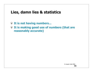 Lies, damn lies & statistics

 It is not having numbers...
 It is making good use of numbers (that are
 reasonably accurate)




                                   © Joseph Little 2009
                                                     56
 