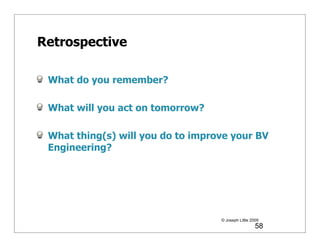 Retrospective

 What do you remember?

 What will you act on tomorrow?

 What thing(s) will you do to improve your BV
 Engineering?




                                   © Joseph Little 2009
                                                     58
 