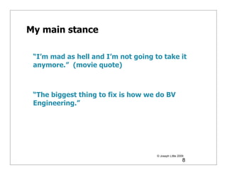 My main stance

 “I’m mad as hell and I’m not going to take it
 anymore.” (movie quote)



 “The biggest thing to fix is how we do BV
 Engineering.”




                                     © Joseph Little 2009
                                                        8
 