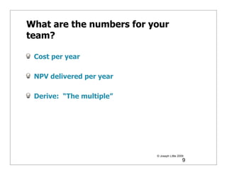 What are the numbers for your
team?

 Cost per year

 NPV delivered per year

 Derive: “The multiple”




                          © Joseph Little 2009
                                             9
 