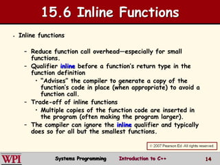 14
15.6 Inline Functions
 Inline functions
– Reduce function call overhead—especially for small
functions.
– Qualifier inline before a function’s return type in the
function definition
• “Advises” the compiler to generate a copy of the
function’s code in place (when appropriate) to avoid a
function call.
– Trade-off of inline functions
• Multiple copies of the function code are inserted in
the program (often making the program larger).
– The compiler can ignore the inline qualifier and typically
does so for all but the smallest functions.
Systems Programming Introduction to C++
 