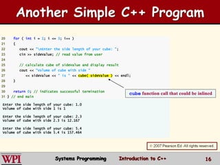 16
20 for ( int i = 1; i <= 3; i++ )
21 {
22 cout << "nEnter the side length of your cube: ";
23 cin >> sideValue; // read value from user
24
25 // calculate cube of sideValue and display result
26 cout << "Volume of cube with side "
27 << sideValue << " is " << cube( sideValue ) << endl;
28 }
29
30 return 0; // indicates successful termination
31 } // end main
Enter the side length of your cube: 1.0
Volume of cube with side 1 is 1
Enter the side length of your cube: 2.3
Volume of cube with side 2.3 is 12.167
Enter the side length of your cube: 5.4
Volume of cube with side 5.4 is 157.464
cube function call that could be inlined
Another Simple C++ Program
Systems Programming Introduction to C++
 